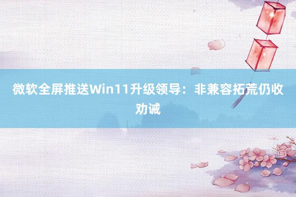 微软全屏推送Win11升级领导：非兼容拓荒仍收劝诫