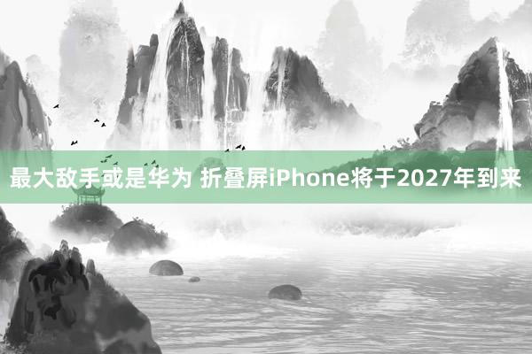 最大敌手或是华为 折叠屏iPhone将于2027年到来