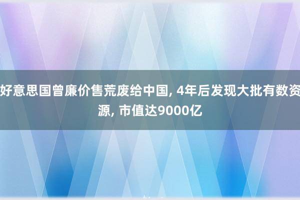 好意思国曾廉价售荒废给中国, 4年后发现大批有数资源, 市值达9000亿