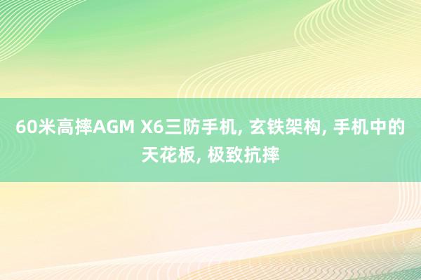 60米高摔AGM X6三防手机, 玄铁架构, 手机中的天花板, 极致抗摔