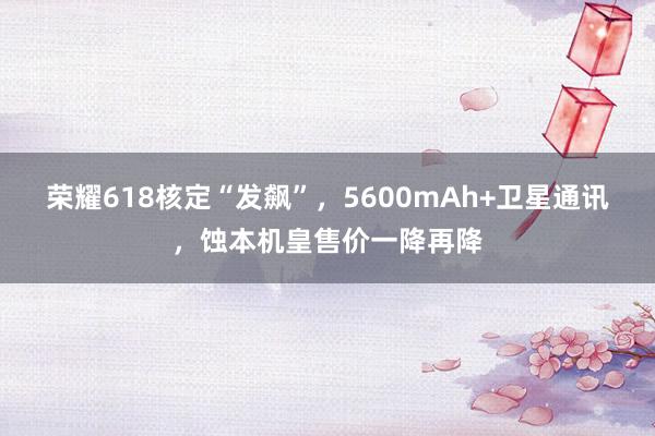 荣耀618核定“发飙”，5600mAh+卫星通讯，蚀本机皇售价一降再降