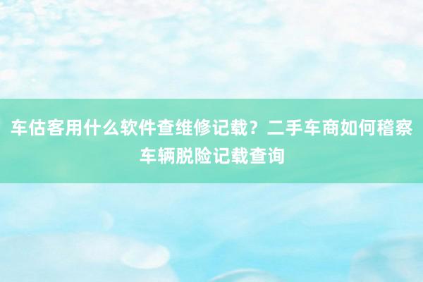 车估客用什么软件查维修记载？二手车商如何稽察车辆脱险记载查询