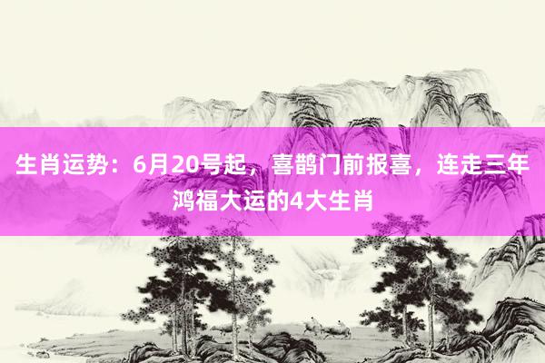 生肖运势：6月20号起，喜鹊门前报喜，连走三年鸿福大运的4大生肖