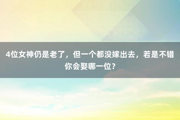 4位女神仍是老了，但一个都没嫁出去，若是不错你会娶哪一位？