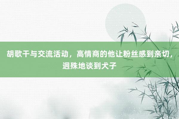 胡歌干与交流活动，高情商的他让粉丝感到亲切，迥殊地谈到犬子