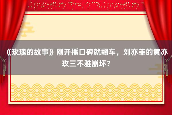 《玫瑰的故事》刚开播口碑就翻车，刘亦菲的黄亦玫三不雅崩坏？