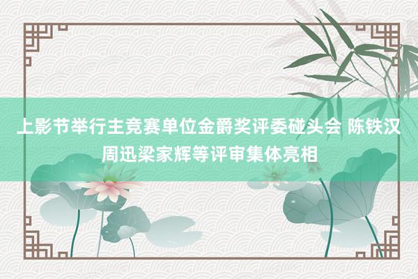 上影节举行主竞赛单位金爵奖评委碰头会 陈铁汉周迅梁家辉等评审集体亮相