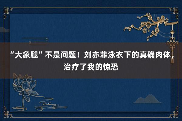 “大象腿”不是问题！刘亦菲泳衣下的真确肉体，治疗了我的惊恐