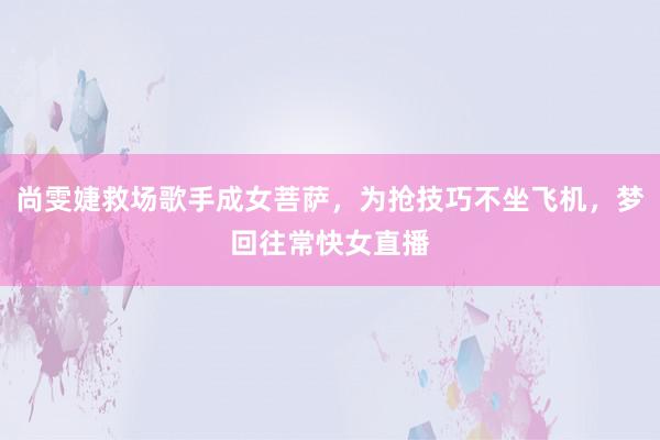 尚雯婕救场歌手成女菩萨，为抢技巧不坐飞机，梦回往常快女直播