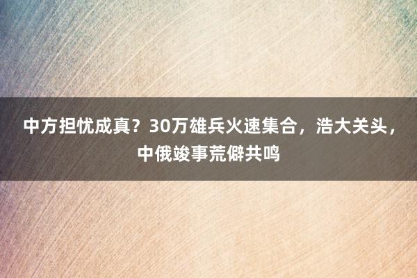 中方担忧成真？30万雄兵火速集合，浩大关头，中俄竣事荒僻共鸣