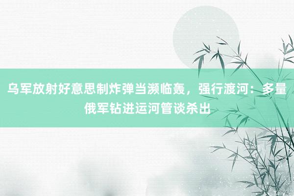 乌军放射好意思制炸弹当濒临轰，强行渡河：多量俄军钻进运河管谈杀出