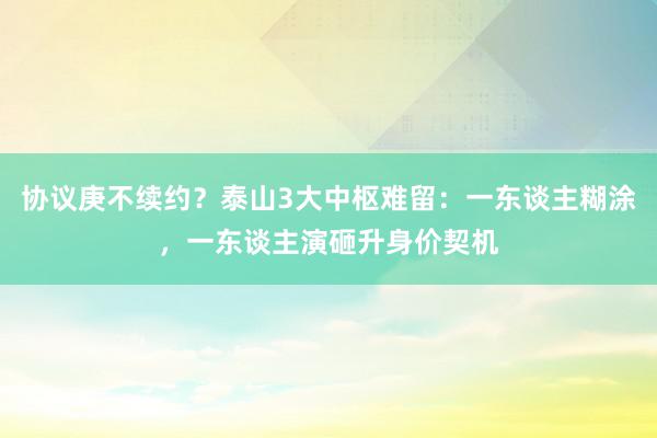 协议庚不续约？泰山3大中枢难留：一东谈主糊涂，一东谈主演砸升身价契机