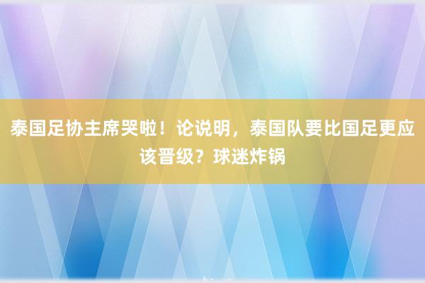 泰国足协主席哭啦！论说明，泰国队要比国足更应该晋级？球迷炸锅