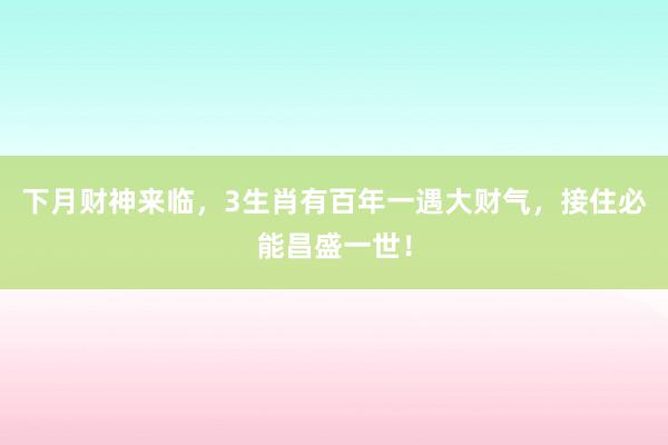 下月财神来临，3生肖有百年一遇大财气，接住必能昌盛一世！