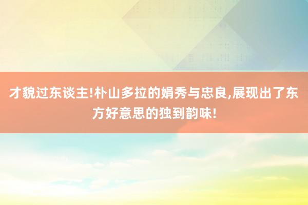 才貌过东谈主!朴山多拉的娟秀与忠良,展现出了东方好意思的独到韵味!