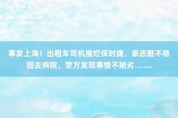 事发上海！出租车司机撞烂保时捷，豪恣脏不稳固去病院，警方发现事情不陋劣……