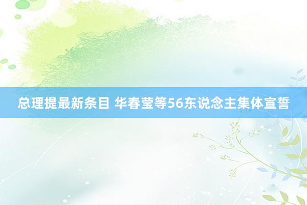 总理提最新条目 华春莹等56东说念主集体宣誓