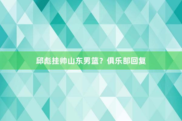 邱彪挂帅山东男篮？俱乐部回复