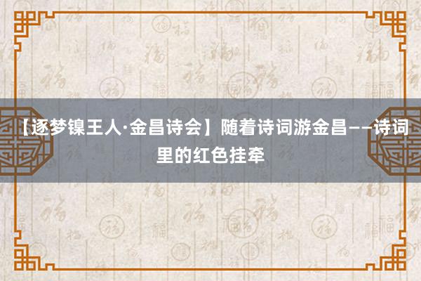 【逐梦镍王人·金昌诗会】随着诗词游金昌——诗词里的红色挂牵