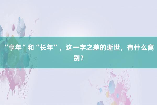 “享年”和“长年”，这一字之差的逝世，有什么离别？