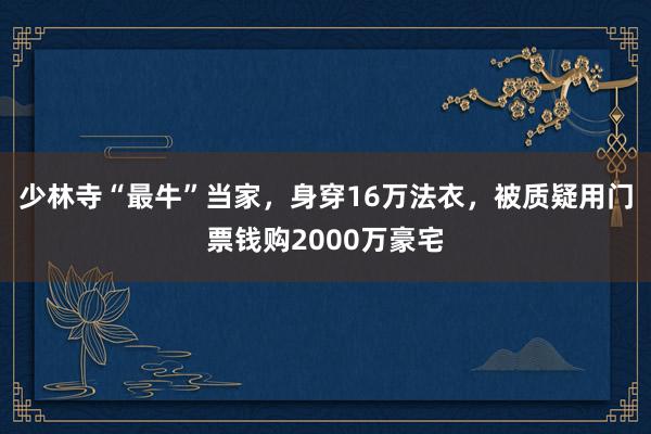 少林寺“最牛”当家，身穿16万法衣，被质疑用门票钱购2000万豪宅