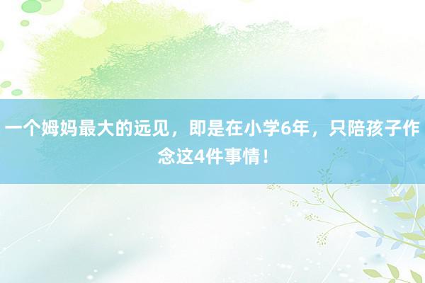 一个姆妈最大的远见，即是在小学6年，只陪孩子作念这4件事情！