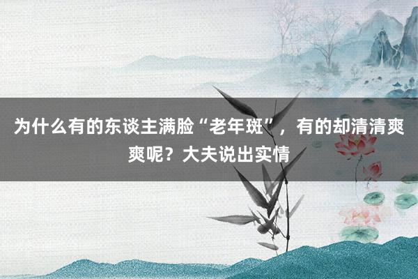 为什么有的东谈主满脸“老年斑”，有的却清清爽爽呢？大夫说出实情