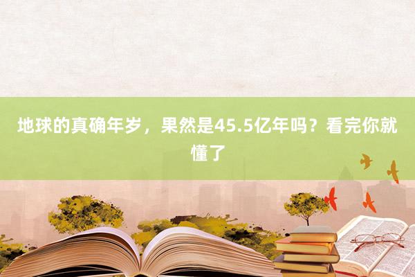 地球的真确年岁，果然是45.5亿年吗？看完你就懂了