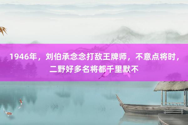 1946年，刘伯承念念打敌王牌师，不意点将时，二野好多名将都千里默不