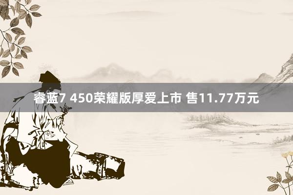 睿蓝7 450荣耀版厚爱上市 售11.77万元