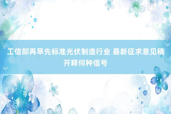 工信部再早先标准光伏制造行业 最新征求意见稿开释何种信号