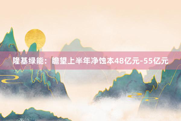 隆基绿能：瞻望上半年净蚀本48亿元-55亿元