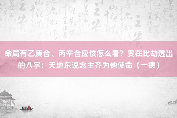 命局有乙庚合、丙辛合应该怎么看？贵在比劫透出的八字：天地东说念主齐为他使命（一德）