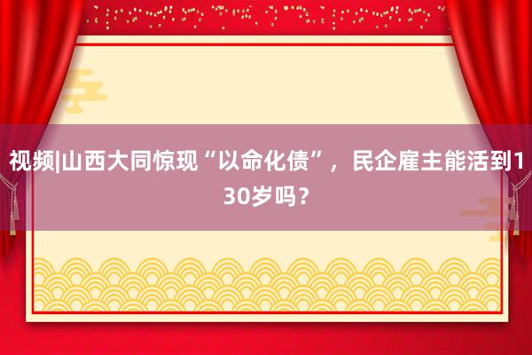 视频|山西大同惊现“以命化债”，民企雇主能活到130岁吗？