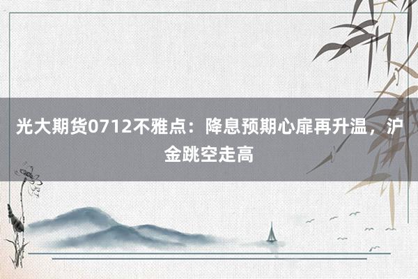 光大期货0712不雅点：降息预期心扉再升温，沪金跳空走高