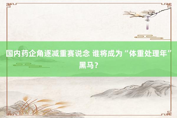 国内药企角逐减重赛说念 谁将成为“体重处理年”黑马？