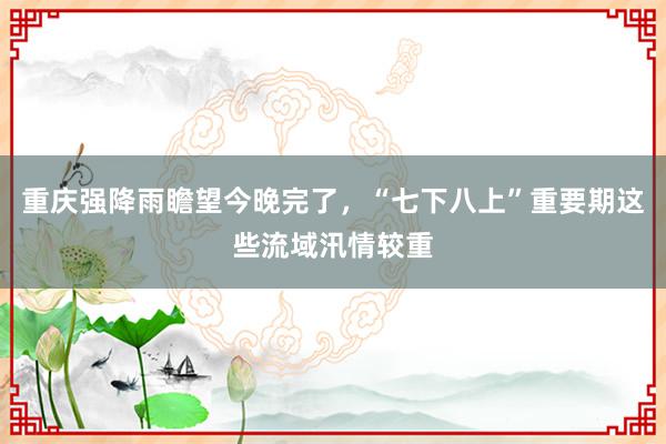 重庆强降雨瞻望今晚完了，“七下八上”重要期这些流域汛情较重