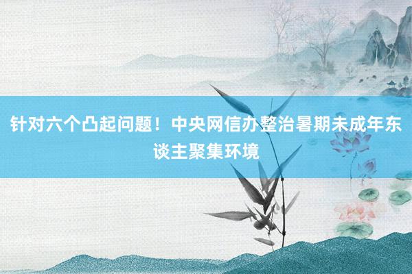 针对六个凸起问题！中央网信办整治暑期未成年东谈主聚集环境