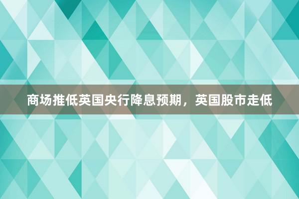 商场推低英国央行降息预期，英国股市走低