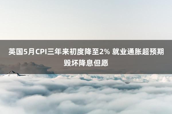 英国5月CPI三年来初度降至2% 就业通胀超预期毁坏降息但愿