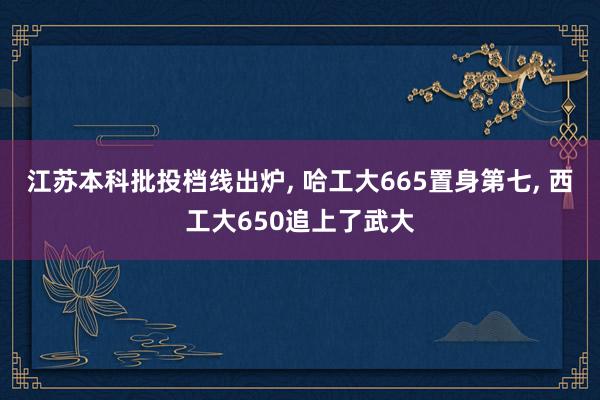 江苏本科批投档线出炉, 哈工大665置身第七, 西工大650追上了武大