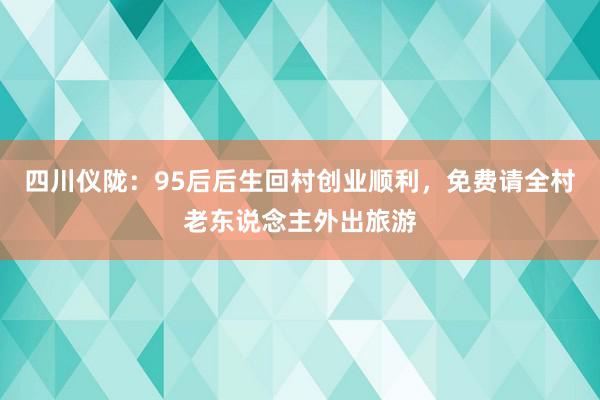 四川仪陇：95后后生回村创业顺利，免费请全村老东说念主外出旅游