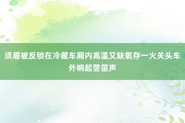 须眉被反锁在冷藏车厢内高温又缺氧存一火关头车外响起警笛声