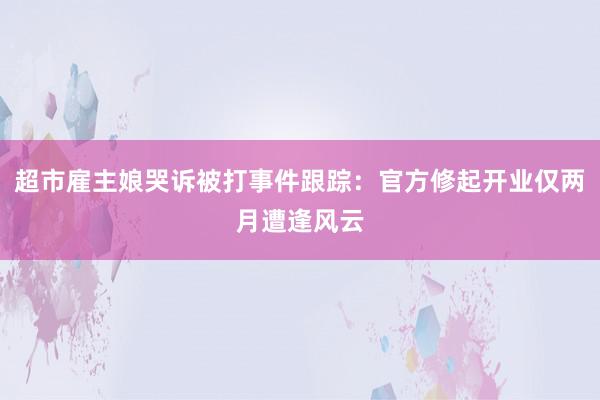 超市雇主娘哭诉被打事件跟踪：官方修起开业仅两月遭逢风云