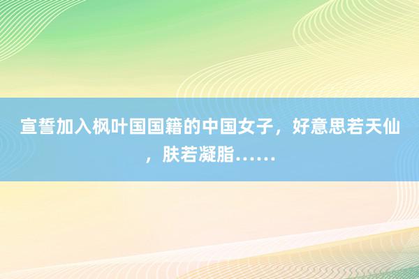 宣誓加入枫叶国国籍的中国女子，好意思若天仙，肤若凝脂……