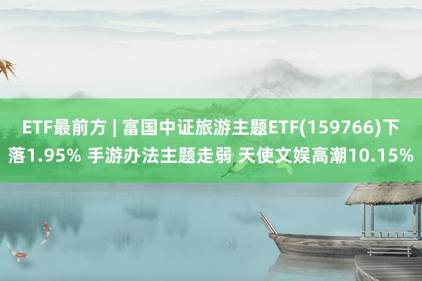 ETF最前方 | 富国中证旅游主题ETF(159766)下落1.95% 手游办法主题走弱 天使文娱高潮10.15%