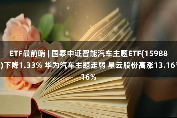 ETF最前哨 | 国泰中证智能汽车主题ETF(159889)下降1.33% 华为汽车主题走弱 星云股份高涨13.16%