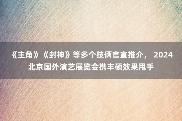 《主角》《封神》等多个技俩官宣推介， 2024北京国外演艺展览会携丰硕效果甩手