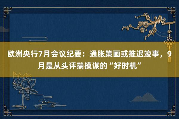 欧洲央行7月会议纪要：通胀策画或推迟竣事，9月是从头评揣摸谋的“好时机”