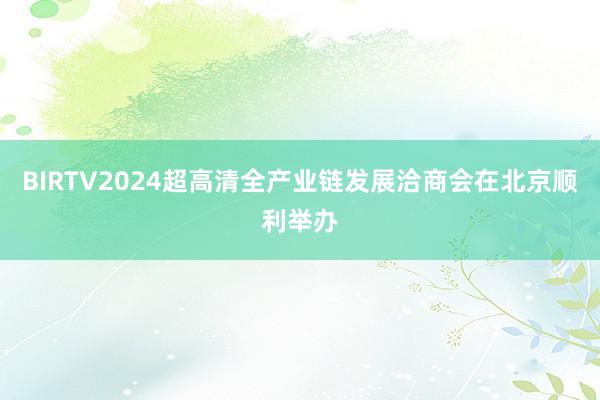 BIRTV2024超高清全产业链发展洽商会在北京顺利举办